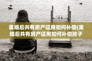 离婚后共有房产征用如何补偿(离婚后共有房产征用如何补偿孩子)
