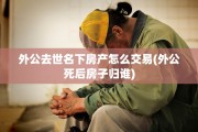 外公去世名下房产怎么交易(外公死后房子归谁)