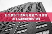 什么情况下法院可封房产(什么情况下法院可封房产呢)
