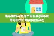 继承加赠与的房产后买卖(继承加赠与的房产后买卖合法吗)