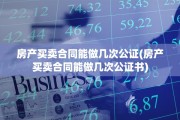 房产买卖合同能做几次公证(房产买卖合同能做几次公证书)