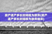 房产遗产多长时间视为放弃(房产遗产多长时间视为放弃继承)