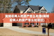 离婚后两人的房产怎么处理(离婚后两人的房产怎么处理好)