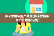 多子女继承房产处置(多子女继承房产处置怎么办)