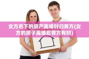 女方名下的房产离婚时归男方(女方的房子离婚后男方有吗)