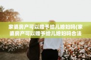 家婆房产可以赠予给儿媳妇吗(家婆房产可以赠予给儿媳妇吗合法吗)