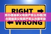 想办理继承父母房产怎么办理(想办理继承父母房产怎么办理手续)