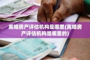离婚房产评估机构是哪里(离婚房产评估机构是哪里的)