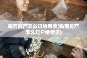 婚前房产怎么过给老婆(婚前房产怎么过户给老婆)