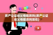 房产公证给父母能改吗(房产公证给父母能改吗现在)
