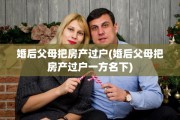 婚后父母把房产过户(婚后父母把房产过户一方名下)