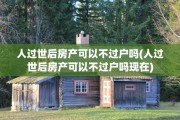 人过世后房产可以不过户吗(人过世后房产可以不过户吗现在)