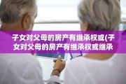 子女对父母的房产有继承权或(子女对父母的房产有继承权或继承权吗)