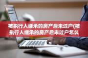 被执行人继承的房产后未过户(被执行人继承的房产后未过户怎么办)