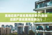 离婚后房产更名费用是多少(离婚后房产更名费用是多少?)