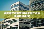 商业房产消防费用(商业房产消防费用由谁承担)