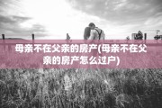 母亲不在父亲的房产(母亲不在父亲的房产怎么过户)