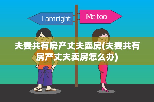 夫妻共有房产丈夫卖房(夫妻共有房产丈夫卖房怎么办)