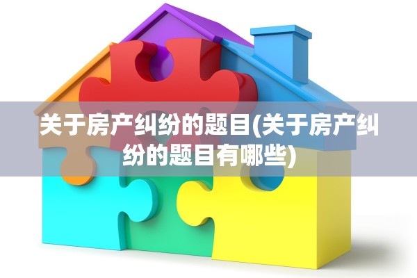 关于房产纠纷的题目(关于房产纠纷的题目有哪些)