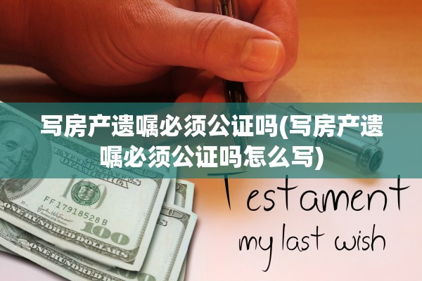写房产遗嘱必须公证吗(写房产遗嘱必须公证吗怎么写)