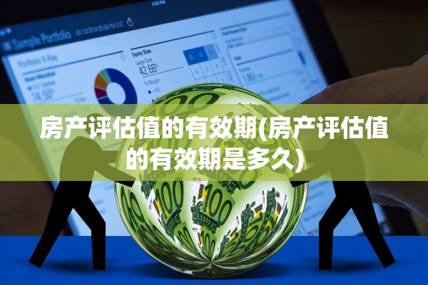房产评估值的有效期(房产评估值的有效期是多久)