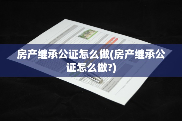 房产继承公证怎么做(房产继承公证怎么做?)