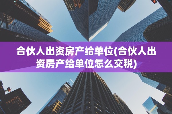 合伙人出资房产给单位(合伙人出资房产给单位怎么交税)