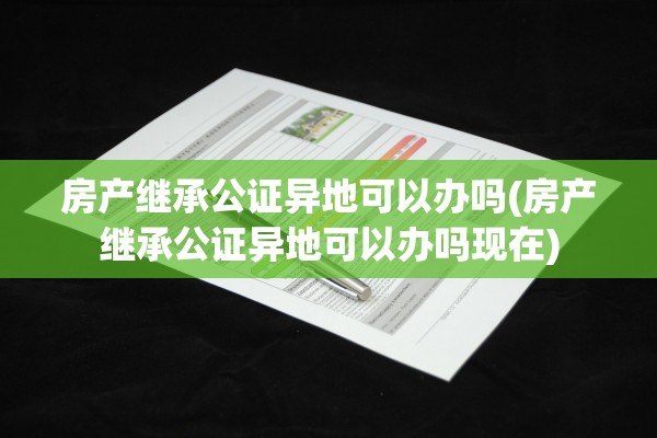 房产继承公证异地可以办吗(房产继承公证异地可以办吗现在)