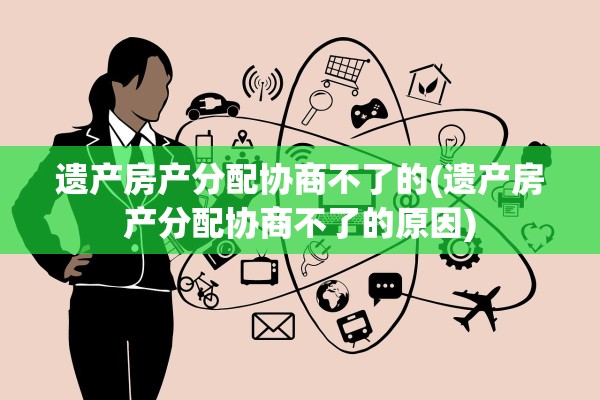 遗产房产分配协商不了的(遗产房产分配协商不了的原因)