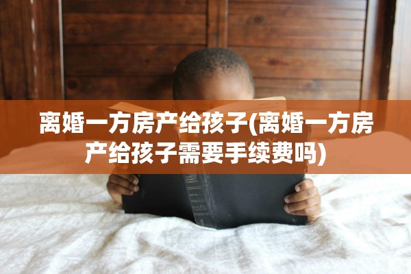 离婚一方房产给孩子(离婚一方房产给孩子需要手续费吗)