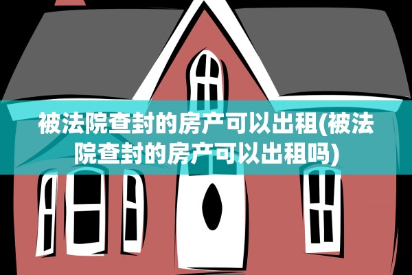 被法院查封的房产可以出租(被法院查封的房产可以出租吗)