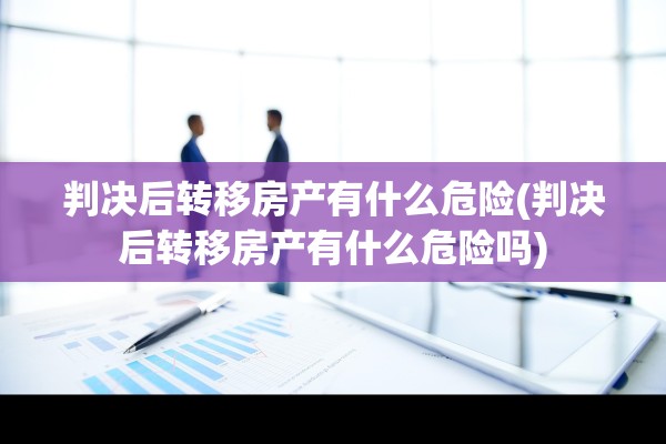 判决后转移房产有什么危险(判决后转移房产有什么危险吗)