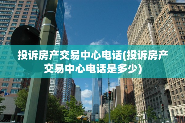 投诉房产交易中心电话(投诉房产交易中心电话是多少)