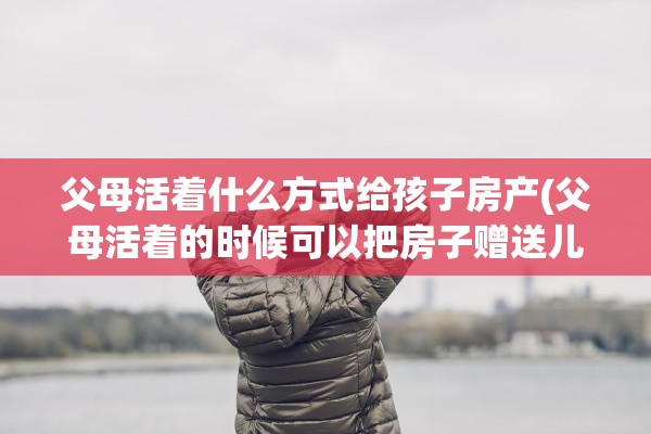 父母活着什么方式给孩子房产(父母活着的时候可以把房子赠送儿女吗)