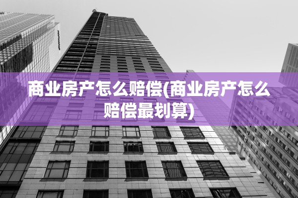 商业房产怎么赔偿(商业房产怎么赔偿最划算)