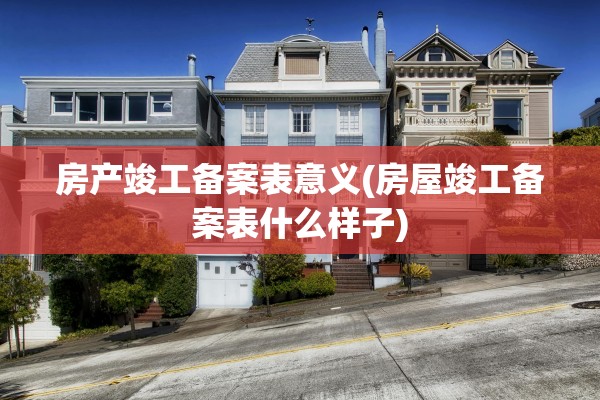 房产竣工备案表意义(房屋竣工备案表什么样子)