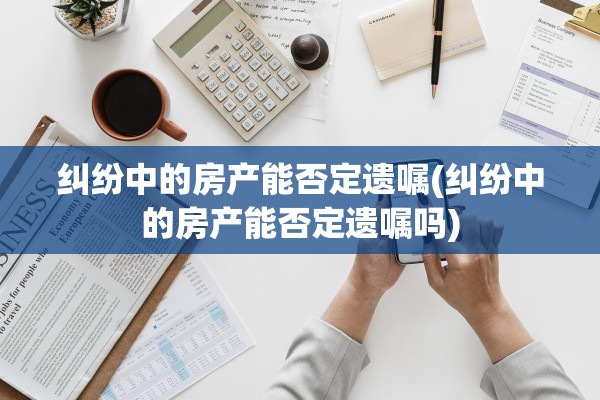 纠纷中的房产能否定遗嘱(纠纷中的房产能否定遗嘱吗)