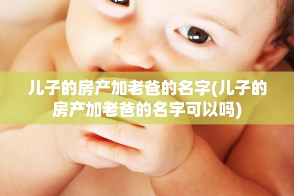 儿子的房产加老爸的名字(儿子的房产加老爸的名字可以吗)