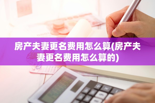 房产夫妻更名费用怎么算(房产夫妻更名费用怎么算的)