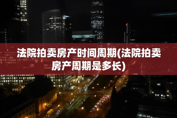 法院拍卖房产时间周期(法院拍卖房产周期是多长)