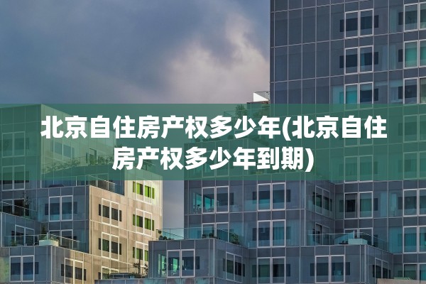 北京自住房产权多少年(北京自住房产权多少年到期)