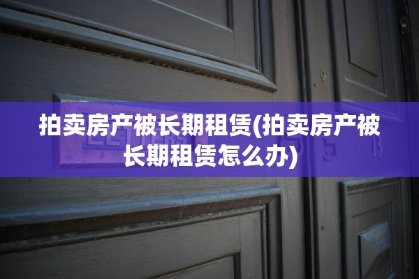 拍卖房产被长期租赁(拍卖房产被长期租赁怎么办)