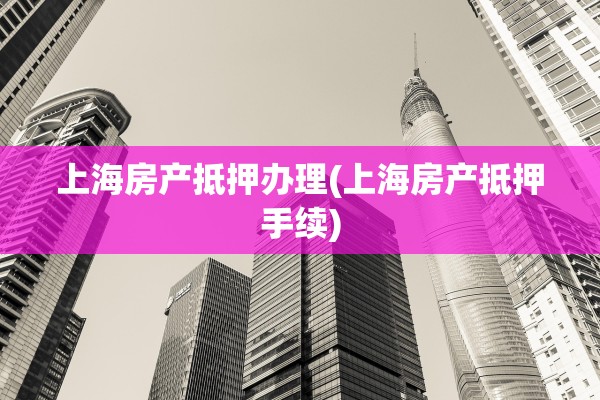 上海房产抵押办理(上海房产抵押手续)