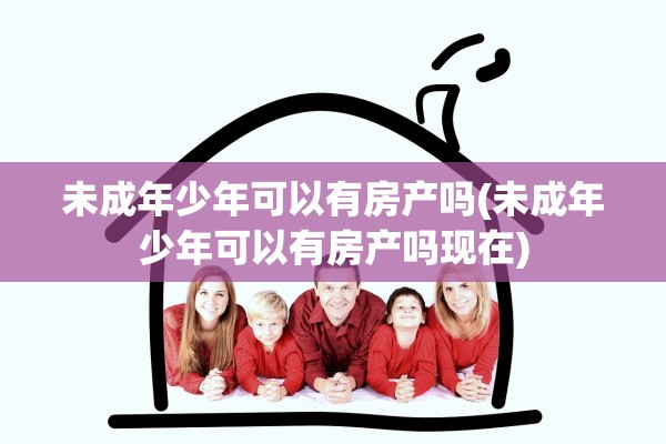 未成年少年可以有房产吗(未成年少年可以有房产吗现在)