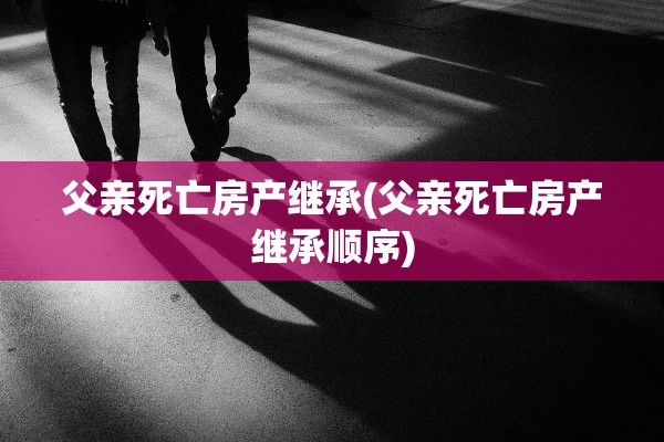 父亲死亡房产继承(父亲死亡房产继承顺序)