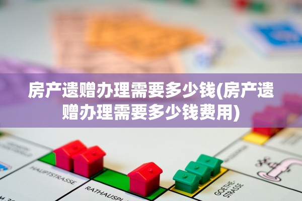 房产遗赠办理需要多少钱(房产遗赠办理需要多少钱费用)