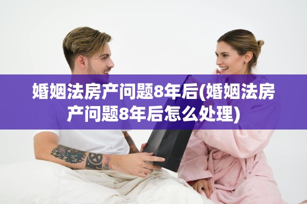 婚姻法房产问题8年后(婚姻法房产问题8年后怎么处理)