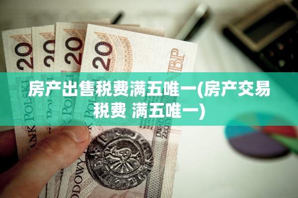 房产出售税费满五唯一(房产交易税费 满五唯一)