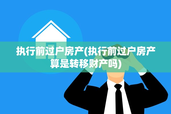 执行前过户房产(执行前过户房产算是转移财产吗)