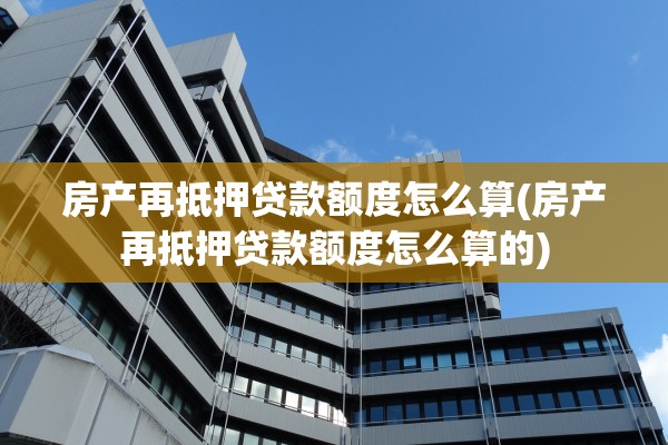 房产再抵押贷款额度怎么算(房产再抵押贷款额度怎么算的)